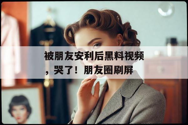 被朋友安利后黑料视频，哭了！朋友圈刷屏
