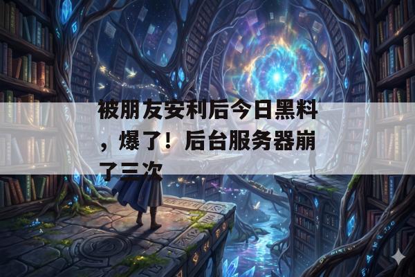 被朋友安利后今日黑料，爆了！后台服务器崩了三次