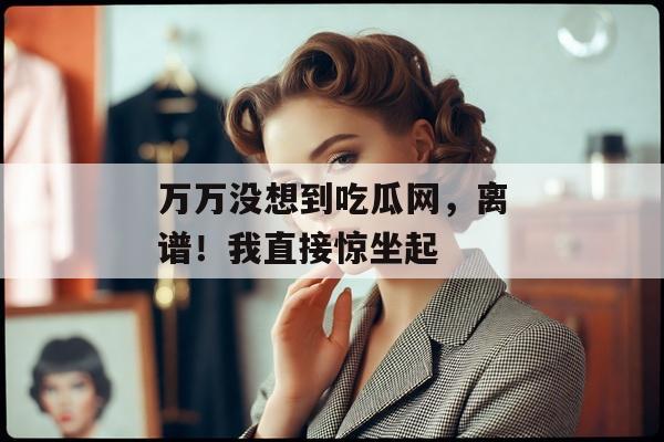 万万没想到吃瓜网，离谱！我直接惊坐起