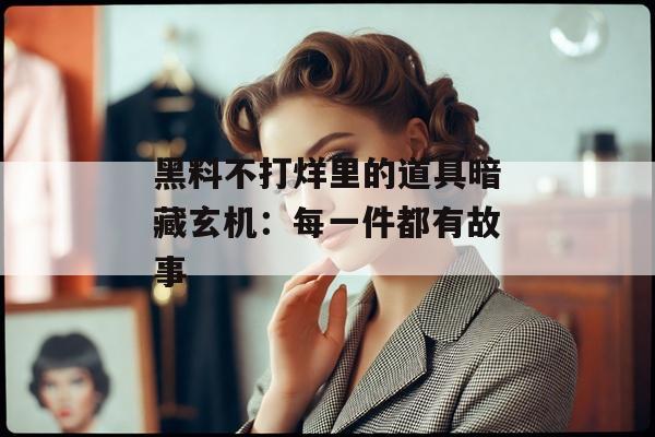 黑料不打烊里的道具暗藏玄机：每一件都有故事