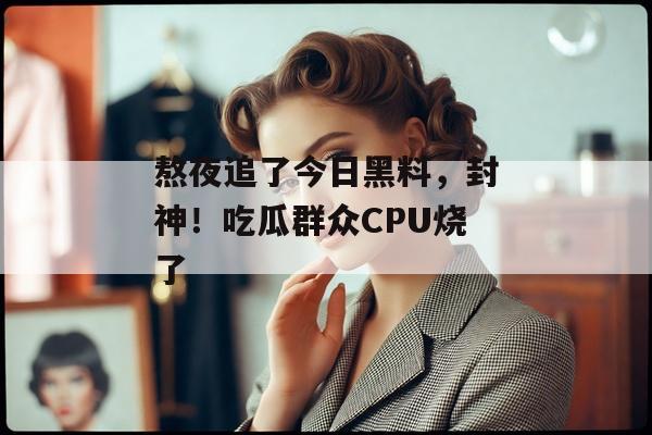 熬夜追了今日黑料，封神！吃瓜群众CPU烧了